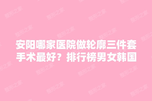 安阳哪家医院做轮廓三件套手术比较好？排行榜男女韩国纹绣微、金善美、舒心等