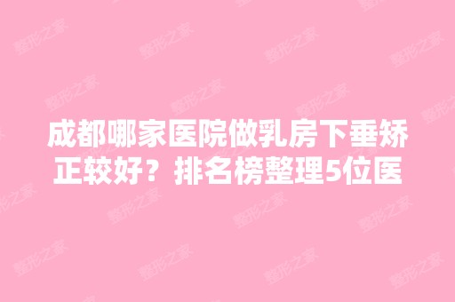 成都哪家医院做乳房下垂矫正较好？排名榜整理5位医院大咖!武侯魅丽经纬、娥