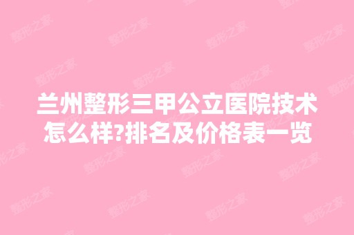 兰州整形三甲公立医院技术怎么样?排名及价格表一览