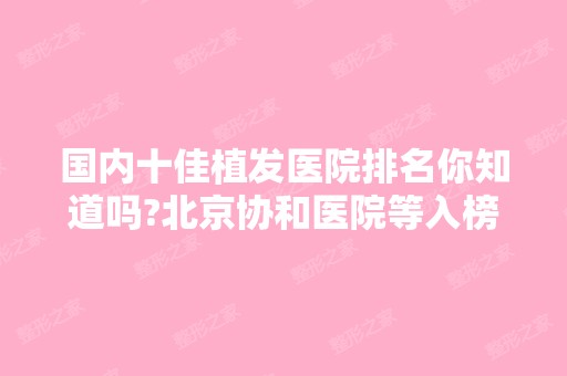 国内十佳植发医院排名你知道吗?北京协和医院等入榜，价格表一览