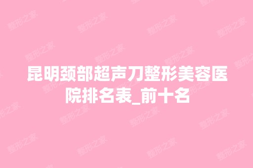 昆明颈部超声刀整形美容医院排名表_前十名