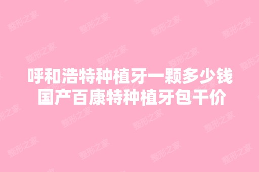 呼和浩特种植牙一颗多少钱 国产百康特种植牙包干价4000元起贵不