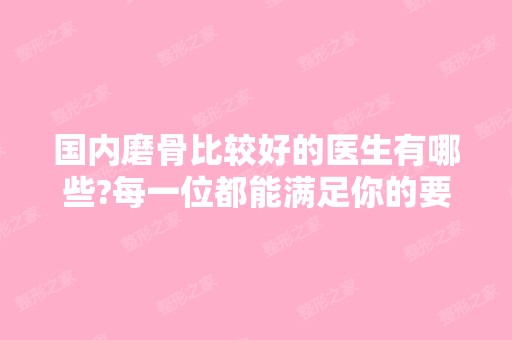 国内磨骨比较好的医生有哪些?每一位都能满足你的要求哦