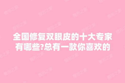 全国修复双眼皮的十大专家有哪些?总有一款你喜欢的风格