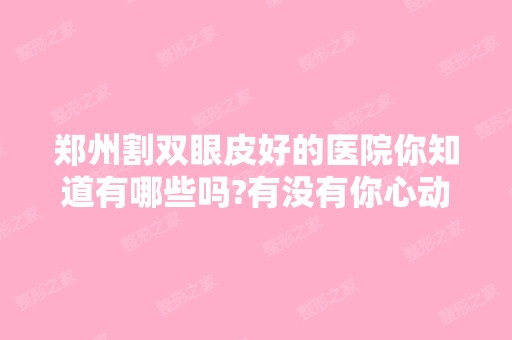 郑州割双眼皮好的医院你知道有哪些吗?有没有你心动的一个?