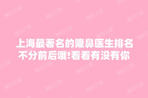 上海著名的隆鼻医生排名不分前后哦!看看有没有你心动的医生