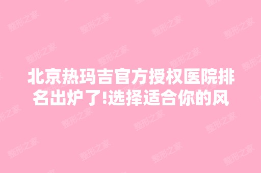 北京热玛吉官方授权医院排名出炉了!选择适合你的风格，价格表一览