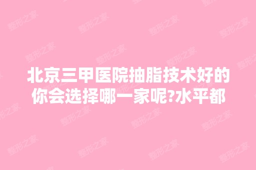 北京三甲医院抽脂技术好的你会选择哪一家呢?水平都相当排名不分前后