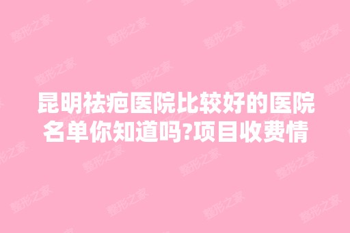 昆明祛疤医院比较好的医院名单你知道吗?项目收费情况如下