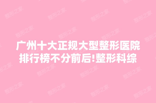 广州十大正规大型整形医院排行榜不分前后!整形科综合实力又如何?