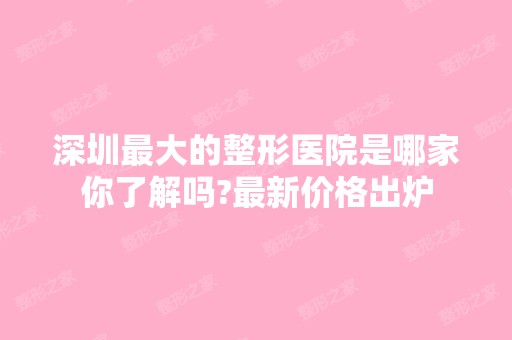 深圳比较大的整形医院是哪家你了解吗?新价格出炉