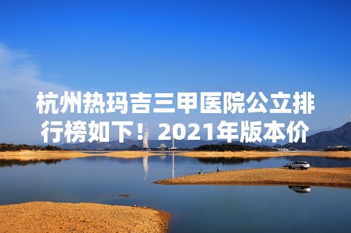 杭州热玛吉三甲医院公立排行榜如下！2024年版本价格表新出炉