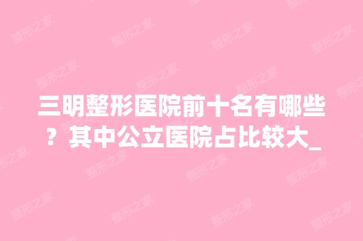 三明整形医院前十名有哪些？其中公立医院占比较大_附价格查询