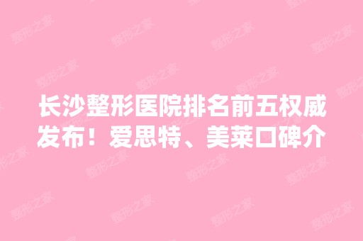 长沙整形医院排名前五权威发布！爱思特、美莱口碑介绍_附价格表参考