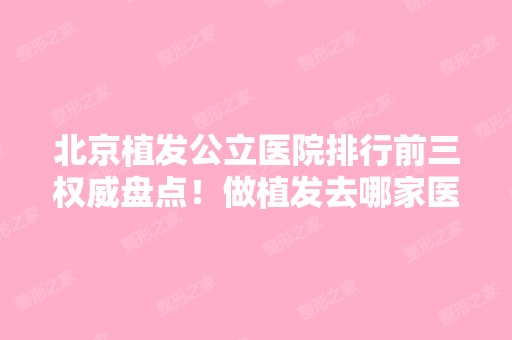 北京植发公立医院排行前三权威盘点！做植发去哪家医院比较可靠？附案例