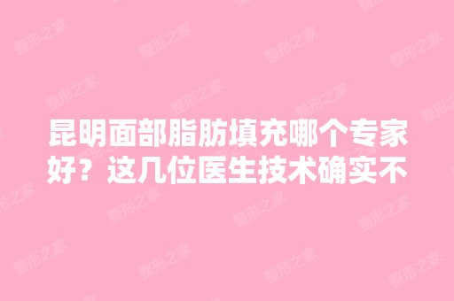 昆明面部脂肪填充哪个专家好？这几位医生技术确实不错哦！来看医生信息