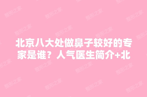 北京八大处做鼻子较好的专家是谁？人气医生简介+北京隆鼻费用表