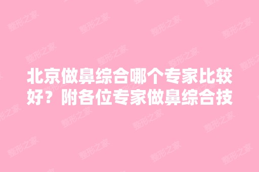 北京做鼻综合哪个专家比较好？附各位专家做鼻综合技术特点介绍