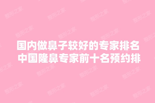 国内做鼻子较好的专家排名 中国隆鼻专家前十名预约排行榜