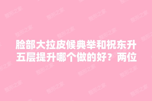 脸部大拉皮候典举和祝东升五层提升哪个做的好？两位医生基本资料介绍