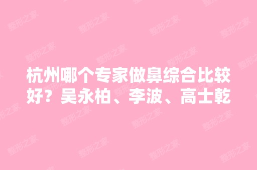 杭州哪个专家做鼻综合比较好？吴永柏、李波、高士乾等专家真实口碑如何