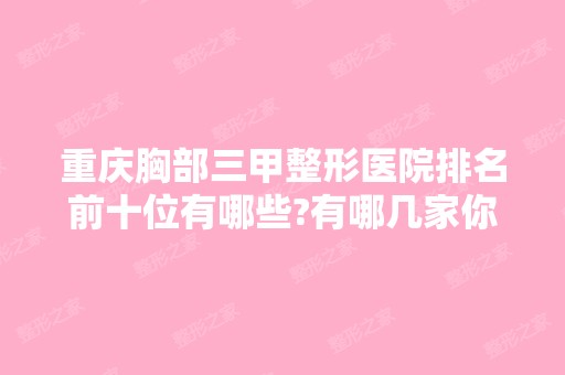 重庆胸部三甲整形医院排名前十位有哪些?有哪几家你看中的?