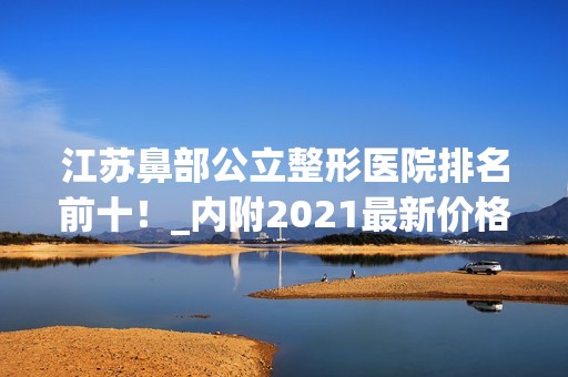 江苏鼻部公立整形医院排名前十！_内附2024新价格表！