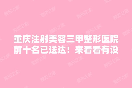 重庆注射美容三甲整形医院前十名已送达！来看看有没有你关注的