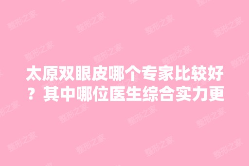 太原双眼皮哪个专家比较好？其中哪位医生综合实力更强？2024价格表