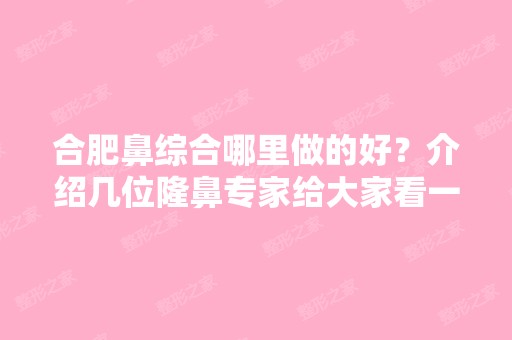 合肥鼻综合哪里做的好？介绍几位隆鼻专家给大家看一下！附价格表