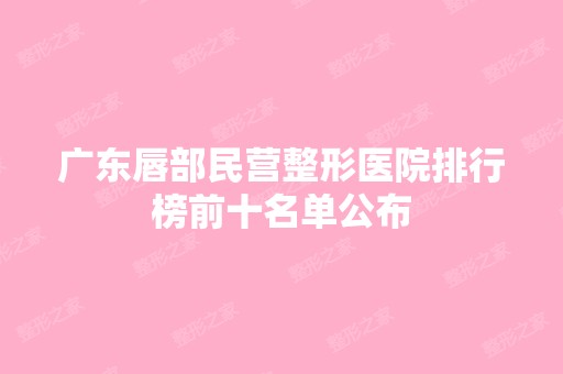 广东唇部民营整形医院排行榜前十名单公布