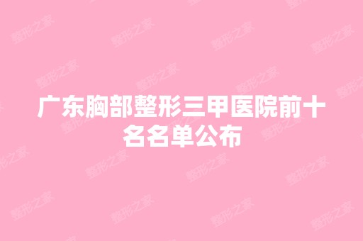 广东胸部整形三甲医院前十名名单公布