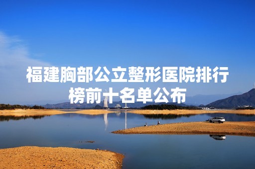 福建胸部公立整形医院排行榜前十名单公布