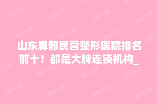 山东鼻部民营整形医院排名前十！都是大牌连锁机构_价格表2024！