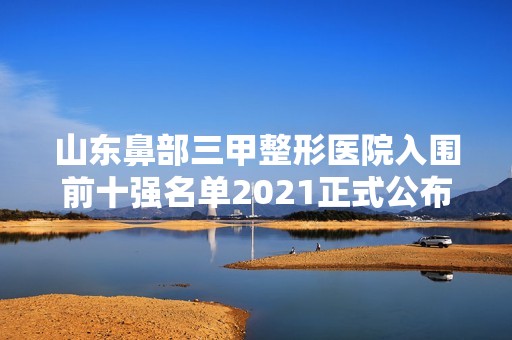 山东鼻部三甲整形医院入围前十强名单2024正式公布~