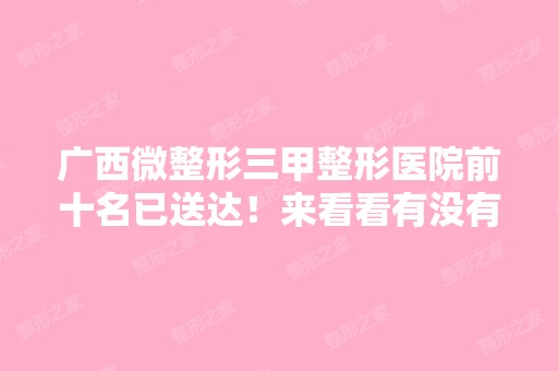 广西微整形三甲整形医院前十名已送达！来看看有没有你关注的