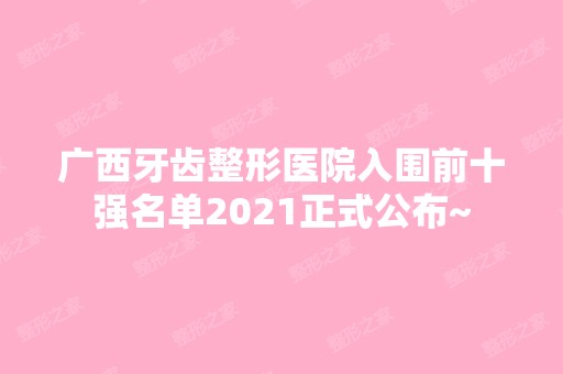 广西牙齿整形医院入围前十强名单2024正式公布~