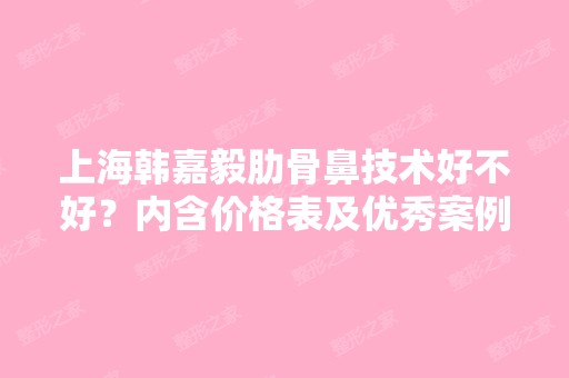 上海韩嘉毅肋骨鼻技术好不好？内含价格表及优秀案例