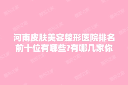 河南皮肤美容整形医院排名前十位有哪些?有哪几家你看中的?