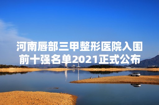 河南唇部三甲整形医院入围前十强名单2024正式公布~