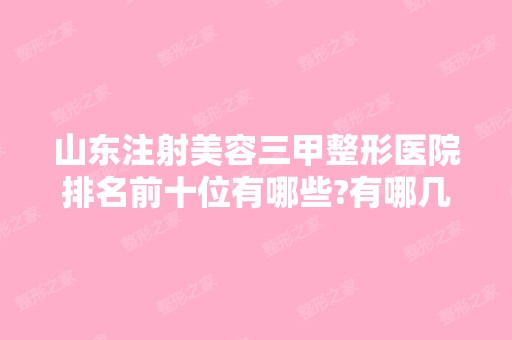 山东注射美容三甲整形医院排名前十位有哪些?有哪几家你看中的?