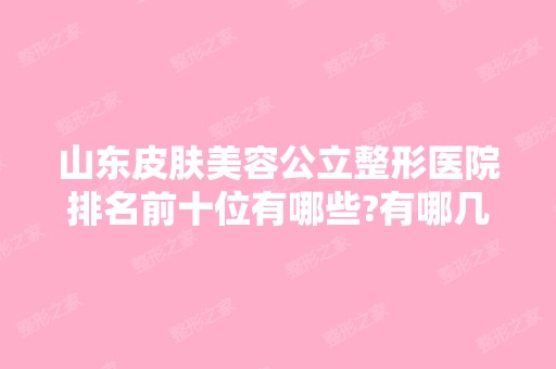 山东皮肤美容公立整形医院排名前十位有哪些?有哪几家你看中的?