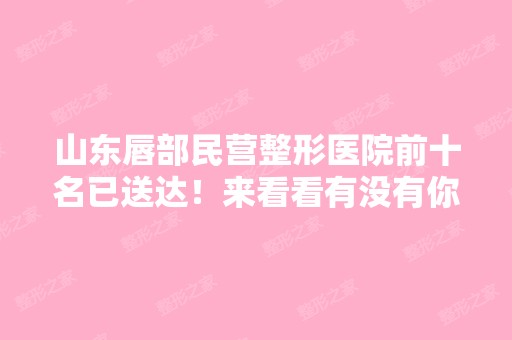 山东唇部民营整形医院前十名已送达！来看看有没有你关注的