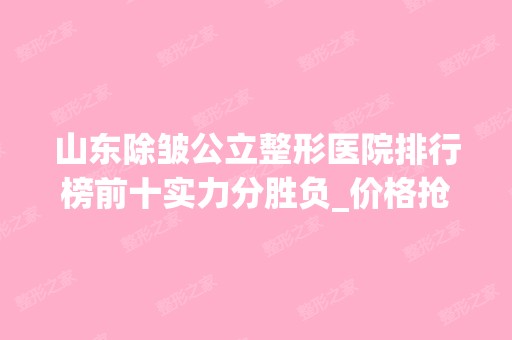 山东除皱公立整形医院排行榜前十实力分胜负_价格抢先看