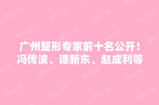 广州整形专家前十名公开！冯传波、谭新东、赵成利等医生都在榜上了