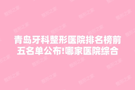 青岛牙科整形医院排名榜前五名单公布!哪家医院综合实力比较强？