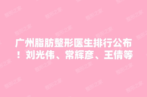 广州脂肪整形医生排行公布！刘光伟、常辉彦、王倩等专家技术分析！