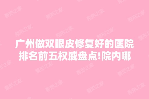 广州做双眼皮修复好的医院排名前五权威盘点!院内哪位医生技术好？附价格表