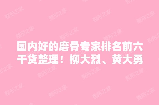 国内好的磨骨专家排名前六干货整理！柳大烈、黄大勇、李智海等专家信息介绍