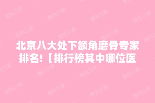 北京八大处下颌角磨骨专家排名!【排行榜其中哪位医生技术比较好？